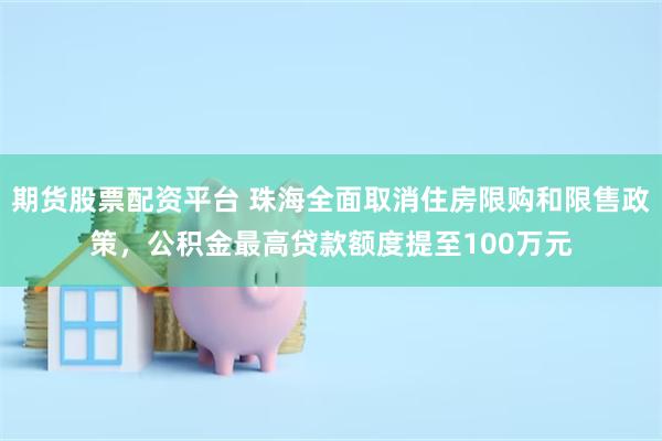 期货股票配资平台 珠海全面取消住房限购和限售政策，公积金最高贷款额度提至100万元