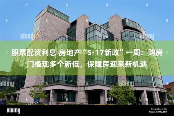 股票配资利息 房地产“5·17新政”一周：购房门槛现多个新低，保障房迎来新机遇