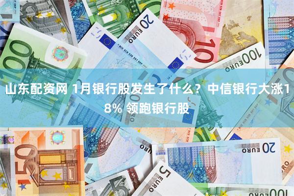 山东配资网 1月银行股发生了什么？中信银行大涨18% 领跑银行股