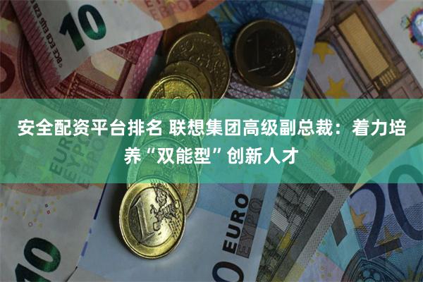 安全配资平台排名 联想集团高级副总裁：着力培养“双能型”创新人才