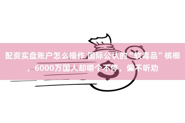 配资实盘账户怎么操作 国际公认的“软毒品”槟榔，6000万国人却嚼个不停，偏不听劝