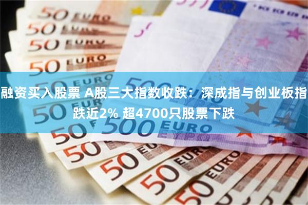 融资买入股票 A股三大指数收跌：深成指与创业板指跌近2% 超4700只股票下跌