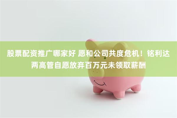 股票配资推广哪家好 愿和公司共度危机！铭利达两高管自愿放弃百万元未领取薪酬