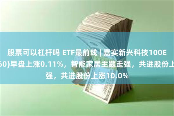 股票可以杠杆吗 ETF最前线 | 嘉实新兴科技100ETF(515860)早盘上涨0.11%，智能家居主题走强，共进股份上涨10.0%