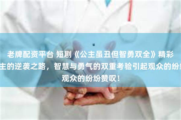 老牌配资平台 短剧《公主虽丑但智勇双全》精彩：丑公主的逆袭之路，智慧与勇气的双重考验引起观众的纷纷赞叹！
