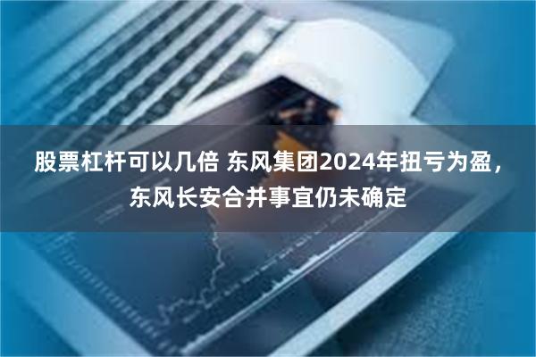 股票杠杆可以几倍 东风集团2024年扭亏为盈，东风长安合并事宜仍未确定