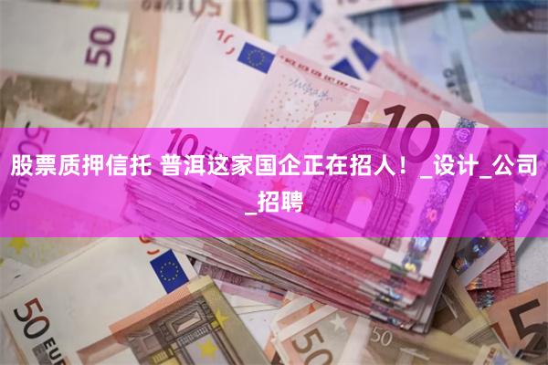股票质押信托 普洱这家国企正在招人！_设计_公司_招聘
