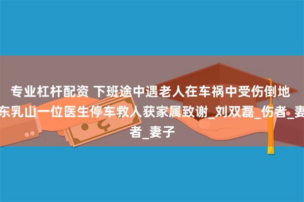 专业杠杆配资 下班途中遇老人在车祸中受伤倒地 山东乳山一位医生停车救人获家属致谢_刘双磊_伤者_妻子