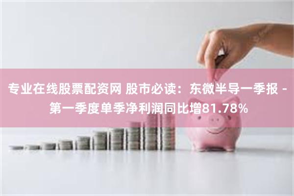 专业在线股票配资网 股市必读：东微半导一季报 - 第一季度单季净利润同比增81.78%