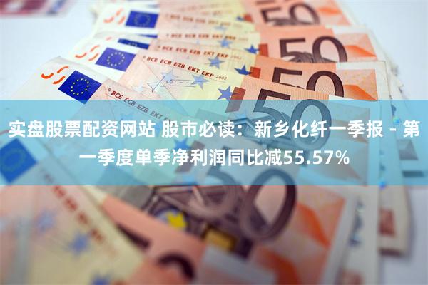 实盘股票配资网站 股市必读：新乡化纤一季报 - 第一季度单季净利润同比减55.57%