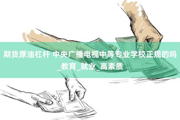 期货原油杠杆 中央广播电视中等专业学校正规的吗_教育_就业_高素质