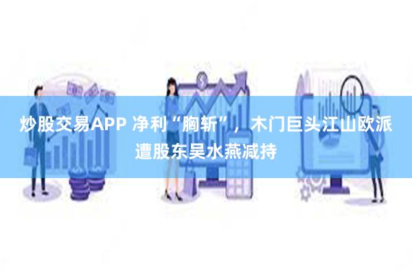 炒股交易APP 净利“胸斩”，木门巨头江山欧派遭股东吴水燕减持