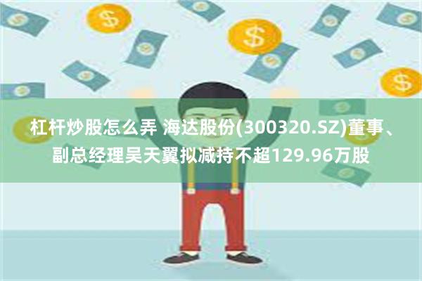 杠杆炒股怎么弄 海达股份(300320.SZ)董事、副总经理吴天翼拟减持不超129.96万股