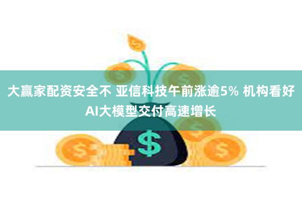 大赢家配资安全不 亚信科技午前涨逾5% 机构看好AI大模型交付高速增长