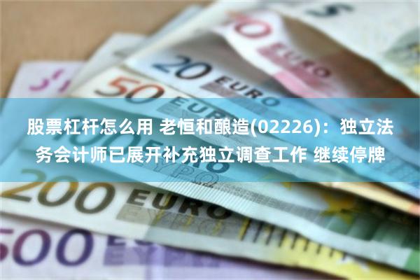 股票杠杆怎么用 老恒和酿造(02226)：独立法务会计师已展开补充独立调查工作 继续停牌