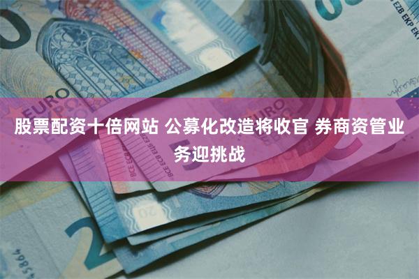股票配资十倍网站 公募化改造将收官 券商资管业务迎挑战