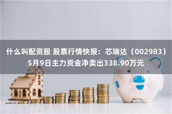 什么叫配资股 股票行情快报：芯瑞达（002983）5月9日主力资金净卖出338.90万元