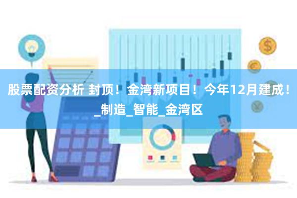 股票配资分析 封顶！金湾新项目！今年12月建成！_制造_智能_金湾区