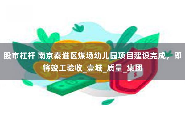 股市杠杆 南京秦淮区煤场幼儿园项目建设完成，即将竣工验收_壹城_质量_集团