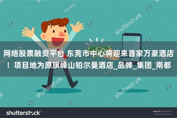 网络股票融资平台 东莞市中心将迎来首家万豪酒店！项目地为原旗峰山铂尔曼酒店_品牌_集团_南都
