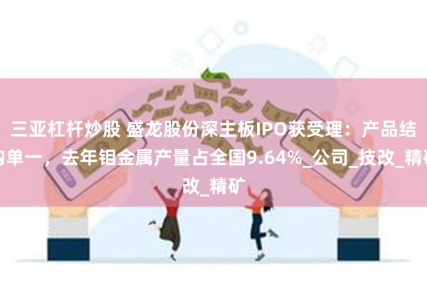三亚杠杆炒股 盛龙股份深主板IPO获受理：产品结构单一，去年钼金属产量占全国9.64%_公司_技改_精矿