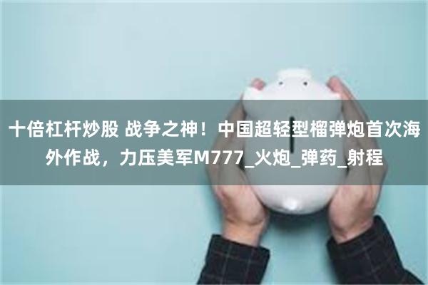 十倍杠杆炒股 战争之神！中国超轻型榴弹炮首次海外作战，力压美军M777_火炮_弹药_射程