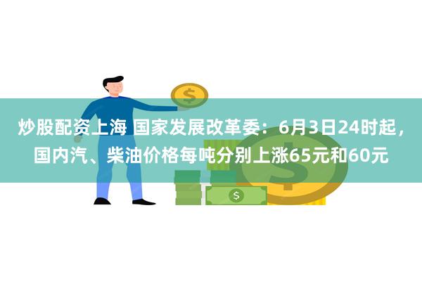 炒股配资上海 国家发展改革委：6月3日24时起，国内汽、柴油价格每吨分别上涨65元和60元