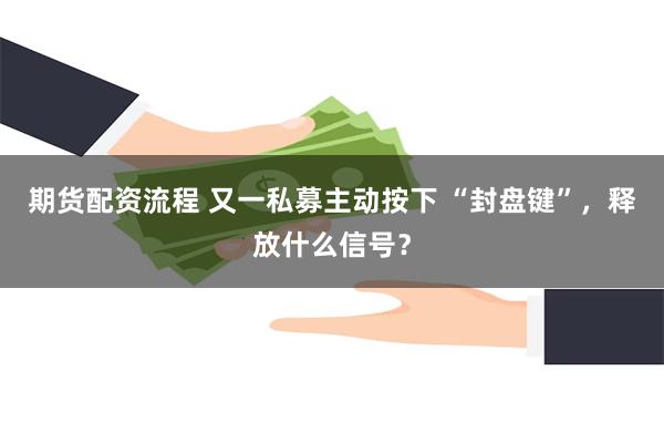 期货配资流程 又一私募主动按下 “封盘键”，释放什么信号？