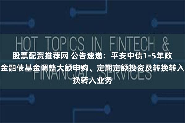 股票配资推荐网 公告速递：平安中债1-5年政策性金融债基金调整大额申购、定期定额投资及转换转入业务