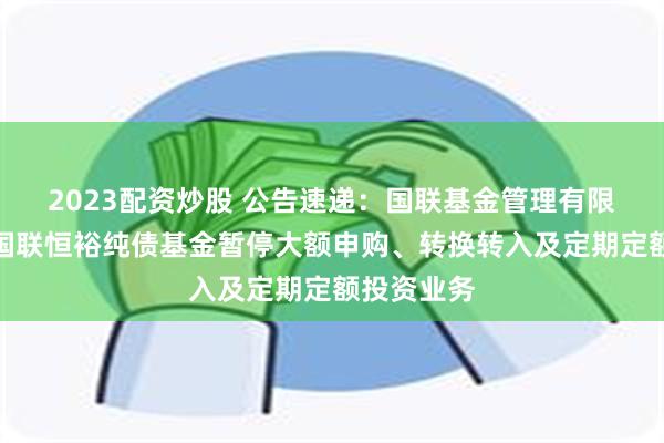 2023配资炒股 公告速递：国联基金管理有限公司关于国联恒裕纯债基金暂停大额申购、转换转入及定期定额投资业务