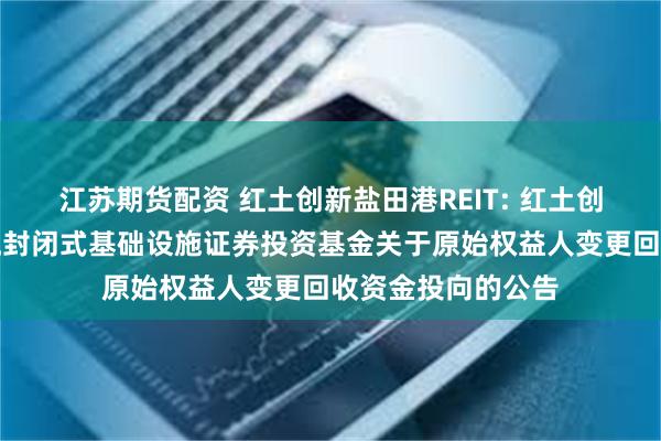 江苏期货配资 红土创新盐田港REIT: 红土创新盐田港仓储物流封闭式基础设施证券投资基金关于原始权益人变更回收资金投向的公告