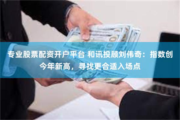 专业股票配资开户平台 和讯投顾刘伟奇：指数创今年新高，寻找更合适入场点